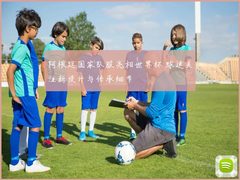 阿根廷国家队服亮相世界杯 球迷关注新设计与传承细节