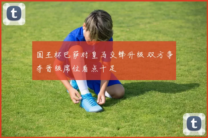 国王杯巴萨对皇马交锋升级 双方争夺晋级席位看点十足