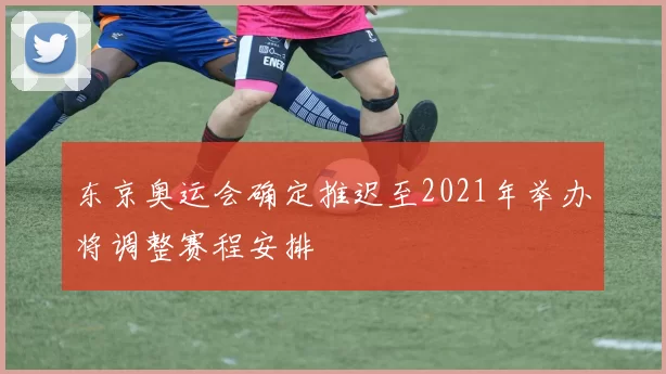 东京奥运会确定推迟至2021年举办将调整赛程安排