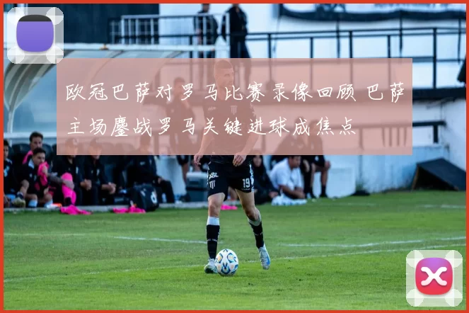 欧冠巴萨对罗马比赛录像回顾 巴萨主场鏖战罗马关键进球成焦点