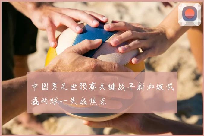 中国男足世预赛关键战平新加坡武磊两球一失成焦点