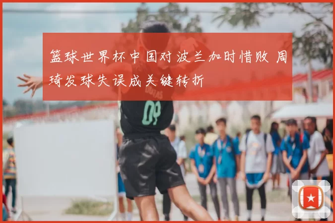 篮球世界杯中国对波兰加时惜败 周琦发球失误成关键转折