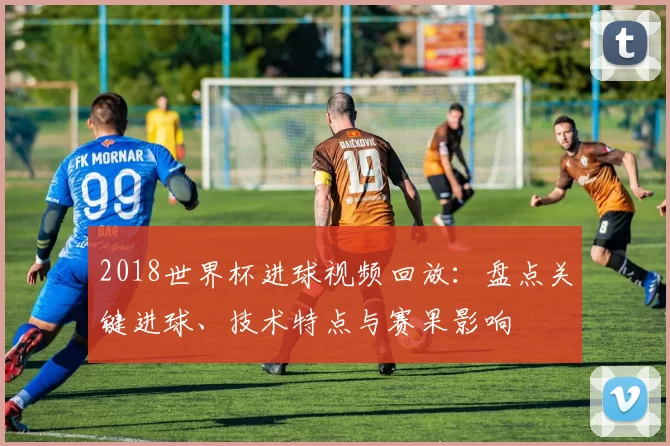 2018世界杯进球视频回放：盘点关键进球、技术特点与赛果影响