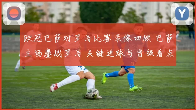 欧冠巴萨对罗马比赛录像回顾 巴萨主场鏖战罗马 关键进球与晋级看点解析