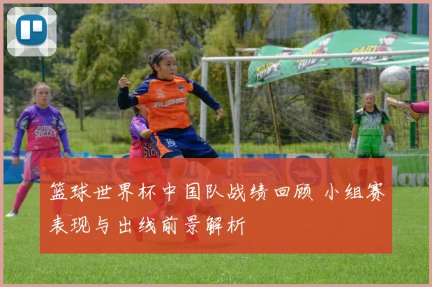 篮球世界杯中国队战绩回顾 小组赛表现与出线前景解析