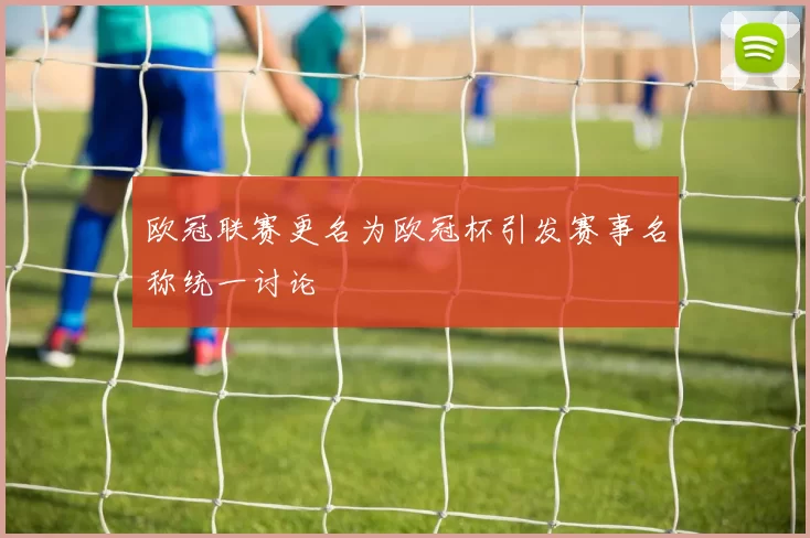 欧冠联赛更名为欧冠杯引发赛事名称统一讨论
