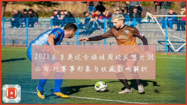 2021东京奥运会福娃周边发售计划公布 对赛事形象与收藏影响解析