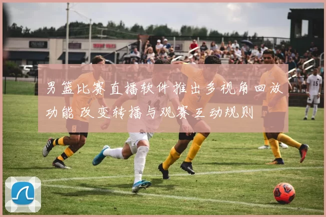 男篮比赛直播软件推出多视角回放功能 改变转播与观赛互动规则