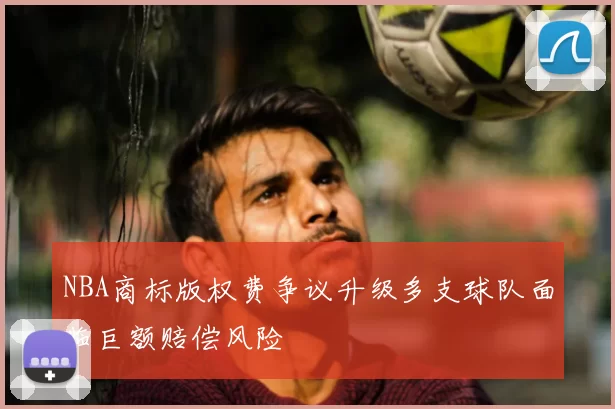 NBA商标版权费争议升级多支球队面临巨额赔偿风险
