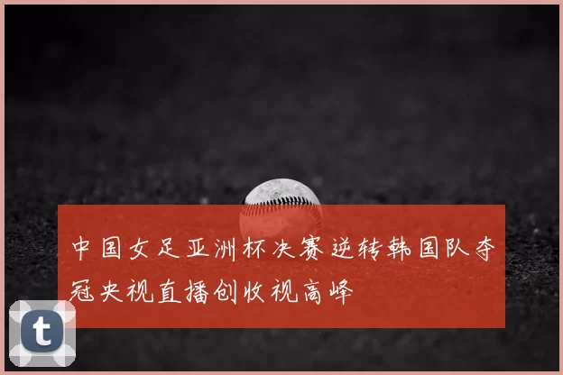 中国女足亚洲杯决赛逆转韩国队夺冠央视直播创收视高峰