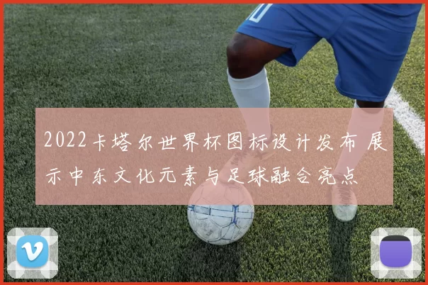 2022卡塔尔世界杯图标设计发布 展示中东文化元素与足球融合亮点