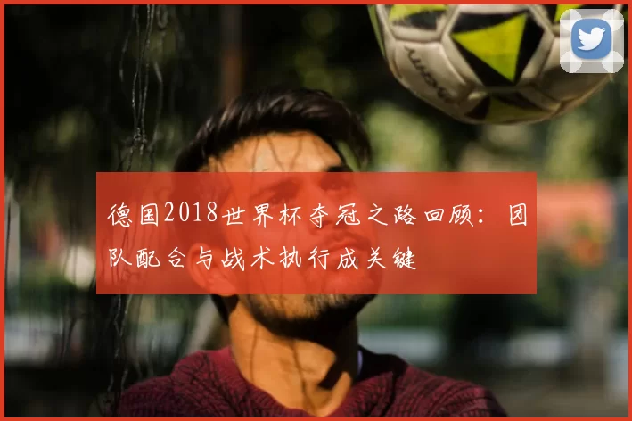 德国2018世界杯夺冠之路回顾：团队配合与战术执行成关键
