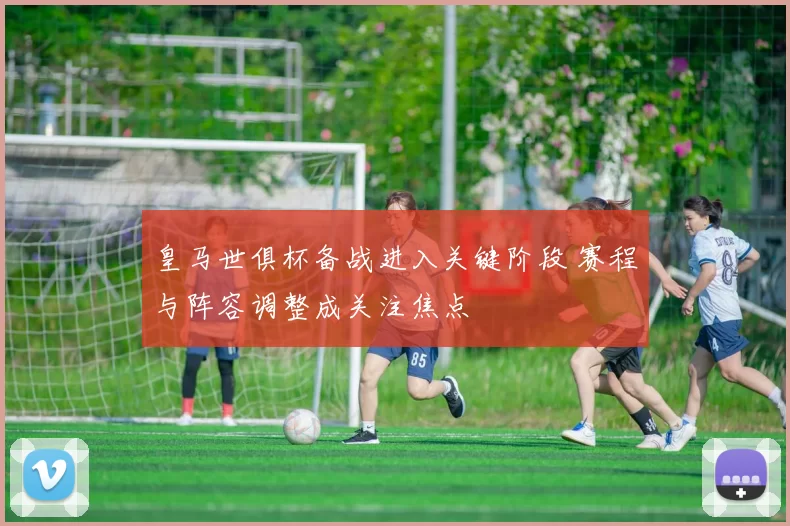 皇马世俱杯备战进入关键阶段 赛程与阵容调整成关注焦点