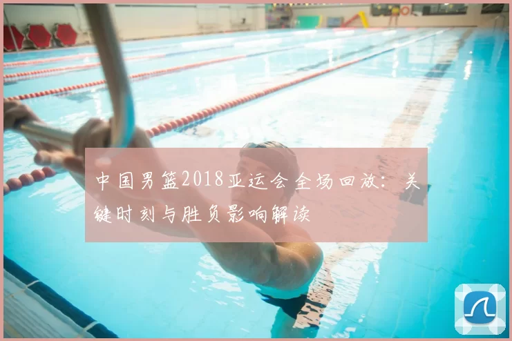 中国男篮2018亚运会全场回放：关键时刻与胜负影响解读