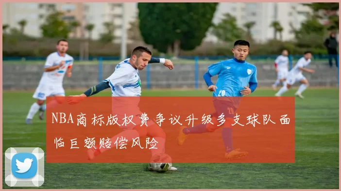 NBA商标版权费争议升级多支球队面临巨额赔偿风险
