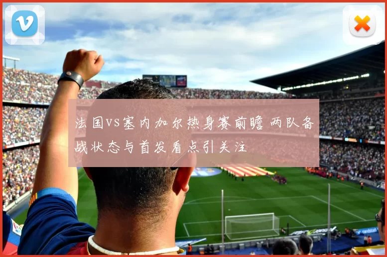 法国vs塞内加尔热身赛前瞻 两队备战状态与首发看点引关注