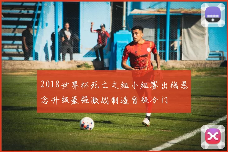 2018世界杯死亡之组小组赛出线悬念升级豪强激战制造晋级冷门