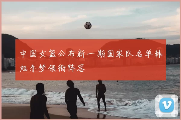 中国女篮公布新一期国家队名单韩旭李梦领衔阵容