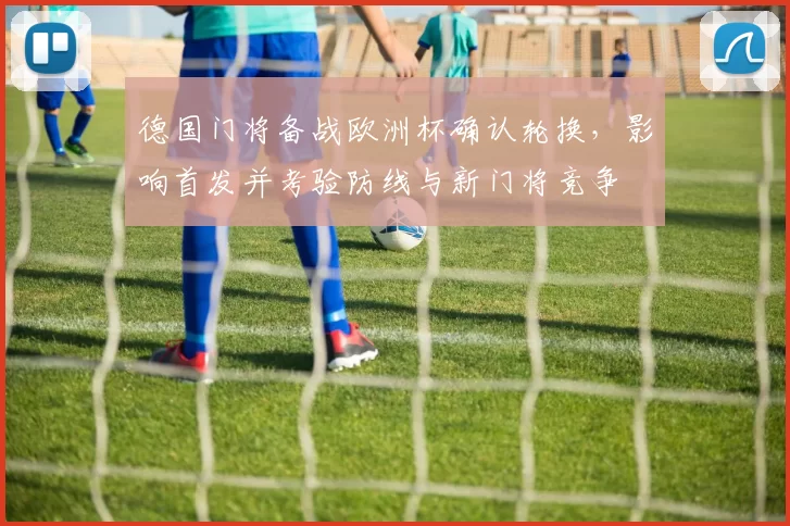 德国门将备战欧洲杯确认轮换，影响首发并考验防线与新门将竞争