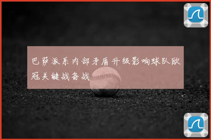 巴萨派系内部矛盾升级影响球队欧冠关键战备战