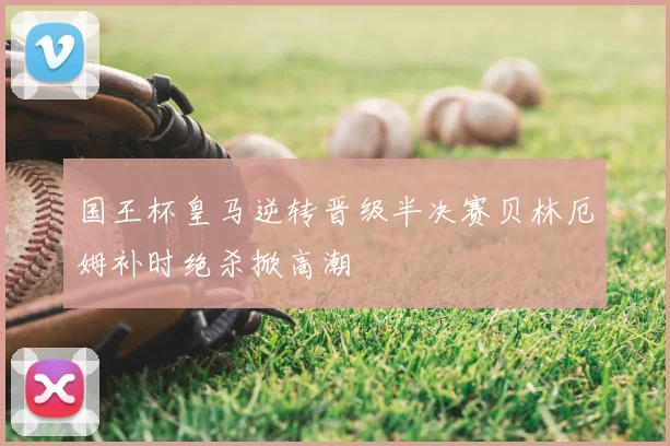 国王杯皇马逆转晋级半决赛贝林厄姆补时绝杀掀高潮