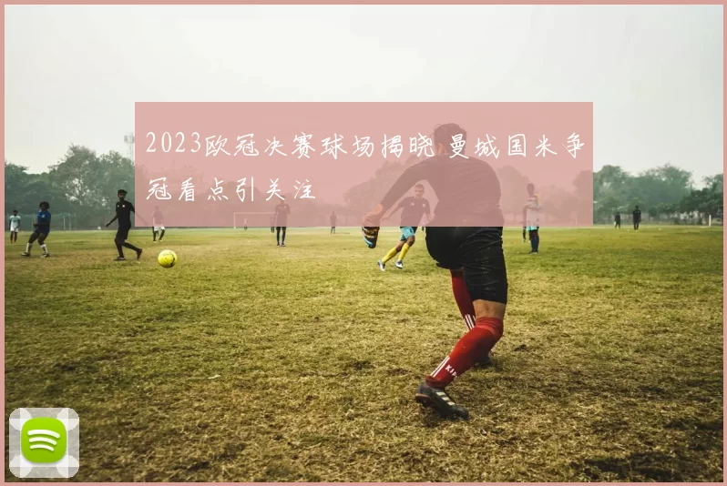 2023欧冠决赛球场揭晓 曼城国米争冠看点引关注