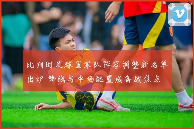 比利时足球国家队阵容调整新名单出炉 锋线与中场配置成备战焦点
