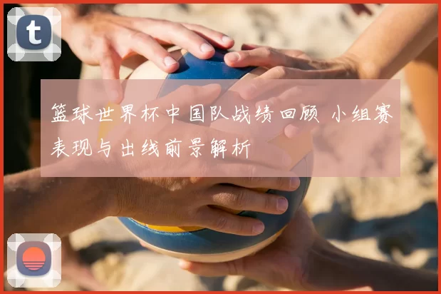 篮球世界杯中国队战绩回顾 小组赛表现与出线前景解析