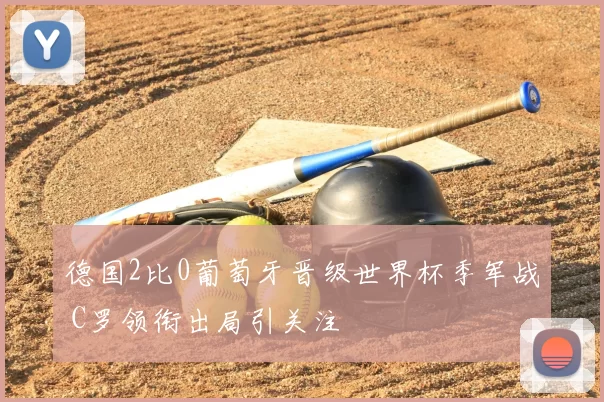 德国2比0葡萄牙晋级世界杯季军战 C罗领衔出局引关注