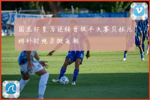 国王杯皇马逆转晋级半决赛贝林厄姆补时绝杀掀高潮