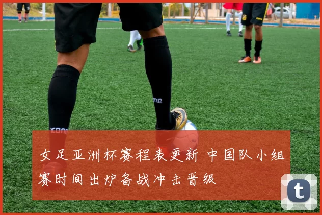 女足亚洲杯赛程表更新 中国队小组赛时间出炉备战冲击晋级