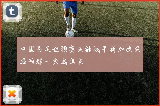 中国男足世预赛关键战平新加坡武磊两球一失成焦点