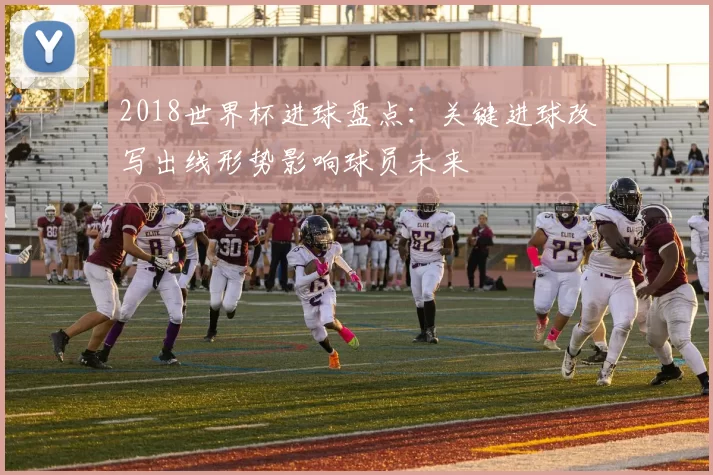 2018世界杯进球盘点：关键进球改写出线形势影响球员未来