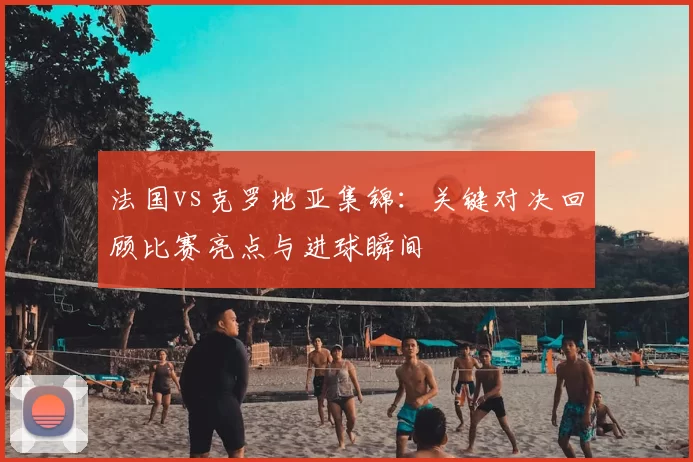 法国vs克罗地亚集锦：关键对决回顾比赛亮点与进球瞬间