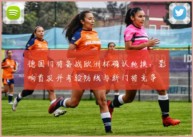 德国门将备战欧洲杯确认轮换，影响首发并考验防线与新门将竞争