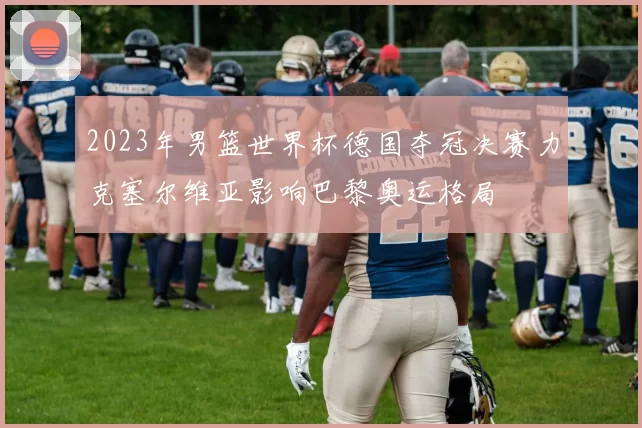 2023年男篮世界杯德国夺冠决赛力克塞尔维亚影响巴黎奥运格局