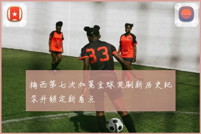 梅西第七次加冕金球奖刷新历史纪录并锁定新看点