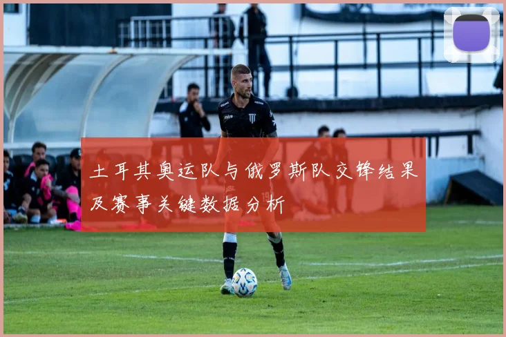 土耳其奥运队与俄罗斯队交锋结果及赛事关键数据分析