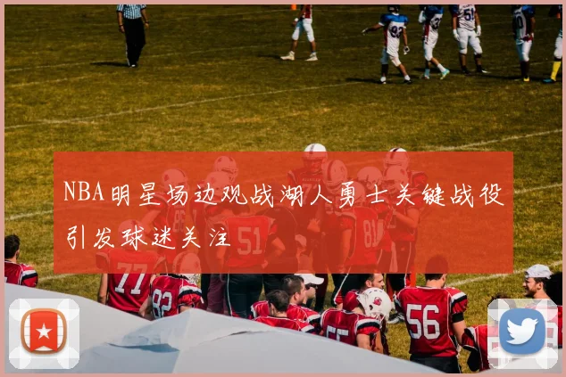 NBA明星场边观战湖人勇士关键战役引发球迷关注