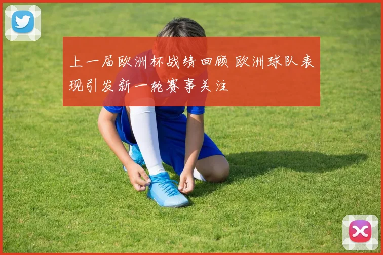 上一届欧洲杯战绩回顾 欧洲球队表现引发新一轮赛事关注