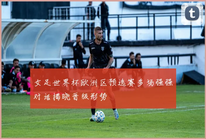 女足世界杯欧洲区预选赛多场强强对话揭晓晋级形势