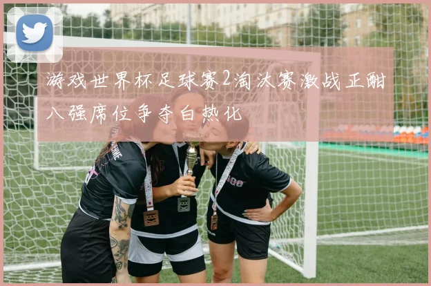 游戏世界杯足球赛2淘汰赛激战正酣八强席位争夺白热化